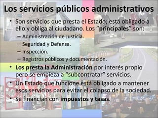 Los servicios públicos administrativos
• Son servicios que presta el Estado; está obligado a
ello y obliga al ciudadano. Los “principales” son:
– Administración de Justicia.
– Seguridad y Defensa.
– Inspección.
– Registros públicos y documentación.
• Los presta la Administración por interés propio
pero se empieza a “subcontratar” servicios.
• Un Estado que funcione está obligado a mantener
esos servicios para evitar el colapso de la sociedad.
• Se financian con impuestos y tasas.
 