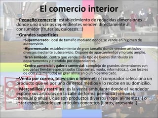 El comercio interior
–Pequeño comercio: establecimiento de reducidas dimensiones
donde uno o varios dependientes venden directamente al
consumidor (fruterías, quioscos...)
–Grandes superficies:
•Supermercado: local de tamaño mediano donde se vende en régimen de
autoservicio.
•Hipermercado: establecimiento de gran tamaño donde venden artículos
diversos mediante autoservicio. Dispone de aparcamientos y horario amplio.
•Gran almacén: centro que vende todo tipo de bienes distribuido en
departamentos y atendido por dependientes.
•Centro comercial y galería comercial: complejo de grandes dimensiones con
pequeñas tiendas especializadas (zapaterías, moda, informática..), con locales
de ocio y (a menudo) un gran almacen o un hipermercado.
–Venta por correo, televisión o Internet: el comprador selecciona un
producto que ve por uno de estos medios y lo recibe en su domicilio.
–Mercadillos y rastrillos: es la venta ambulante donde el vendedor
expone sus artículos en la calle de forma periódica (semanal,
mensual o anual), que son productos diversos (ropa, alimentos..) o
estar especializados en artículos concretos (libros, artesanía..).
 