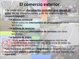 El comercio exterior
• Se mide con un documento contable que recoge el
valor de las importaciones y de las exportaciones
(import/export)
–La balanza comercial:
•Mide todos los intercambios de productos con otros
territorios.
–La balanza de servicios:
•Mide todos los intercambios de servicios con otros
territorios.
–La balanza de pagos:
•Mide todos los intercambios anteriores más los de
transferencias, inversiones, etc. Es la suma de todas las
balanzas de intercambio.
•Las balanzas pueden ser negativas (se importa más que se
exporta: hay déficit) o positivas (exporta más que importa: hay
superávit).
 