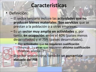 Características
• Definición:
– El sector terciario incluye las actividades que no
producen bienes materiales. Son servicios que se
prestan a la población o a otras empresas.
– Es un sector muy amplio en actividades y, por
tanto, en ocupación: entre el 40% (países menos
desarrollados) y el 75% (países desarrollados).
• Hay actividades que no requieren cualificación
(limpieza…) y otras que requieren altísima cualificación
(finanzas, pilotaje…)
– El sector proporciona, también un porcentaje
elevado del PIB
 