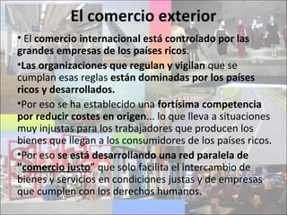 El comercio exterior
• El comercio internacional está controlado por las
grandes empresas de los países ricos.
•Las organizaciones que regulan y vigilan que se
cumplan esas reglas están dominadas por los países
ricos y desarrollados.
•Por eso se ha establecido una fortísima competencia
por reducir costes en origen... lo que lleva a situaciones
muy injustas para los trabajadores que producen los
bienes que llegan a los consumidores de los países ricos.
•Por eso se está desarrollando una red paralela de
”comercio justo” que solo facilita el intercambio de
bienes y servicios en condiciones justas y de empresas
que cumplen con los derechos humanos.
 