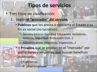 Tipos de servicios
• Tres tipos de clasificación:
1. Según el “prestador” del servicio:
• Públicos que los presta o concierta el Estado y su
fin es social (no lucrativo):
– Sociales básicos (Sanidad, Educación, Asistencia,
Defensa, Seguridad, Protección Civil…)
– Administrativos (Registros, Inspección…)
• o Privados que se prestan en el “mercado” por
particulares y empresas que buscan beneficio
monetario:
– A personas.
– A otras empresas.
 