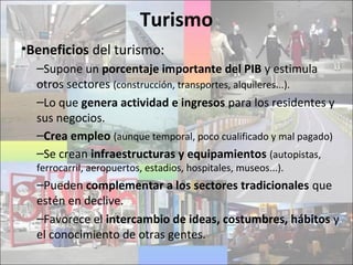 Turismo
•Beneficios del turismo:
–Supone un porcentaje importante del PIB y estimula
otros sectores (construcción, transportes, alquileres...).
–Lo que genera actividad e ingresos para los residentes y
sus negocios.
–Crea empleo (aunque temporal, poco cualificado y mal pagado)
–Se crean infraestructuras y equipamientos (autopistas,
ferrocarril, aeropuertos, estadios, hospitales, museos...).
–Pueden complementar a los sectores tradicionales que
estén en declive.
–Favorece el intercambio de ideas, costumbres, hábitos y
el conocimiento de otras gentes.
 