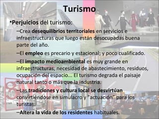 Turismo
•Perjuicios del turismo:
–Crea desequilibrios territoriales en servicios e
infraestructuras que luego están desocupadas buena
parte del año.
–El empleo es precario y estacional; y poco cualificado.
–El impacto medioambiental es muy grande en
infraestructuras, necesidad de abastecimiento, residuos,
ocupación del espacio... El turismo degrada el paisaje
natural tanto o más que la industria.
–Las tradiciones y cultura local se desvirtúan
convirtiéndose en simulacro y ”actuación” para los
turistas.
–Altera la vida de los residentes habituales.
 