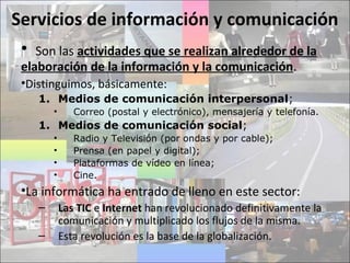 Servicios de información y comunicación
• Son las actividades que se realizan alrededor de la
elaboración de la información y la comunicación.
•Distinguimos, básicamente:
1. Medios de comunicación interpersonal;
• Correo (postal y electrónico), mensajería y telefonía.
1. Medios de comunicación social;
• Radio y Televisión (por ondas y por cable);
• Prensa (en papel y digital);
• Plataformas de vídeo en línea;
• Cine.
•La informática ha entrado de lleno en este sector:
– Las TIC e Internet han revolucionado definitivamente la
comunicación y multiplicado los flujos de la misma.
– Esta revolución es la base de la globalización.
 
