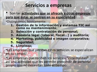Servicios a empresas
• Son las actividades que se ofrecen a otras empresas
para que éstas se centren en su especialidad.
•Distinguimos, básicamente:
1. Gestión de la información y sistemas TIC así
como su mantenimiento;
2. Selección y contratación de personal;
3. Asesoría legal (laboral, fiscal…) y auditoría;
4. Marketing, publicidad e imagen corporativa;
5. Seguridad;
6. Limpieza;
•Las empresas que prestan estos servicios se especializan
en su campo.
•Las empresas que reciben los servicios “externalizan”
así una actividad que les permite prescindir de personal
propio que no necesitan todo el tiempo.
 