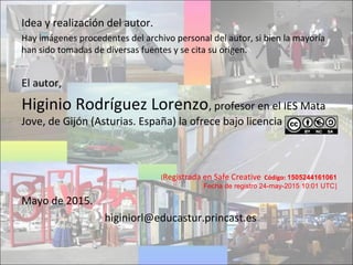 Idea y realización del autor.
Hay imágenes procedentes del archivo personal del autor, si bien la mayoría
han sido tomadas de diversas fuentes y se cita su origen.
El autor,
Higinio Rodríguez Lorenzo, profesor en el IES Mata
Jove, de Gijón (Asturias. España) la ofrece bajo licencia
[Registrada en Safe Creative Código: 1505244161061
Fecha de registro 24-may-2015 10:01 UTC]
Mayo de 2015.
higiniorl@educastur.princast.es
 