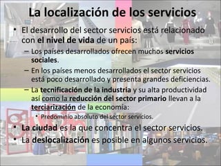 La localización de los servicios
• El desarrollo del sector servicios está relacionado
con el nivel de vida de un país:
– Los países desarrollados ofrecen muchos servicios
sociales.
– En los países menos desarrollados el sector servicios
está poco desarrollado y presenta grandes deficiencias.
– La tecnificación de la industria y su alta productividad
así como la reducción del sector primario llevan a la
terciarización de la economía:
• Predominio absoluto del sector servicios.
• La ciudad es la que concentra el sector servicios.
• La deslocalización es posible en algunos servicios.
 
