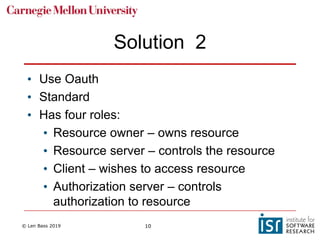 © Len Bass 2019 10
Solution 2
• Use Oauth
• Standard
• Has four roles:
• Resource owner – owns resource
• Resource server – controls the resource
• Client – wishes to access resource
• Authorization server – controls
authorization to resource
 