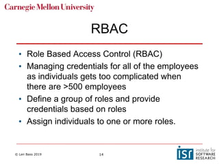 © Len Bass 2019 14
RBAC
• Role Based Access Control (RBAC)
• Managing credentials for all of the employees
as individuals gets too complicated when
there are >500 employees
• Define a group of roles and provide
credentials based on roles
• Assign individuals to one or more roles.
 