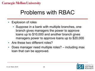 © Len Bass 2019 15
Problems with RBAC
• Explosion of roles
• Suppose in a bank with multiple branches, one
branch gives managers the power to approve
loans up to $10,000 and another branch gives
managers power to approve loans up to $20,000
• Are these two different roles?
• Does manager need multiple roles? – including max
loan that can be approved.
 