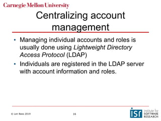 © Len Bass 2019 16
Centralizing account
management
• Managing individual accounts and roles is
usually done using Lightweight Directory
Access Protocol (LDAP)
• Individuals are registered in the LDAP server
with account information and roles.
 