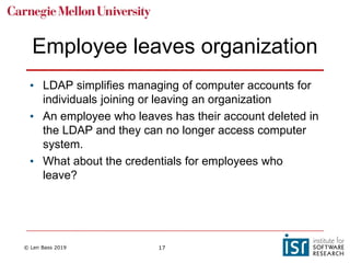 © Len Bass 2019 17
Employee leaves organization
• LDAP simplifies managing of computer accounts for
individuals joining or leaving an organization
• An employee who leaves has their account deleted in
the LDAP and they can no longer access computer
system.
• What about the credentials for employees who
leave?
 