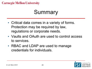 © Len Bass 2019 20
Summary
• Critical data comes in a variety of forms.
Protection may be required by law,
regulations or corporate needs.
• Vaults and OAuth are used to control access
to services.
• RBAC and LDAP are used to manage
credentials for individuals.
 