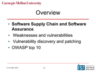 © Len Bass 2019 21
Overview
• Software Supply Chain and Software
Assurance
• Weaknesses and vulnerabilities
• Vulnerability discovery and patching
• OWASP top 10
 