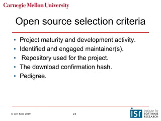 © Len Bass 2019 23
Open source selection criteria
• Project maturity and development activity.
• Identified and engaged maintainer(s).
• Repository used for the project.
• The download confirmation hash.
• Pedigree.
 
