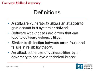 © Len Bass 2019 25
Definitions
• A software vulnerability allows an attacker to
gain access to a system or network.
• Software weaknesses are errors that can
lead to software vulnerabilities.
• Similar to distinction between error, fault, and
failure in reliability theory.
• An attack is the use of vulnerabilities by an
adversary to achieve a technical impact
 