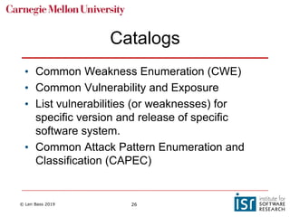 © Len Bass 2019 26
Catalogs
• Common Weakness Enumeration (CWE)
• Common Vulnerability and Exposure
• List vulnerabilities (or weaknesses) for
specific version and release of specific
software system.
• Common Attack Pattern Enumeration and
Classification (CAPEC)
 
