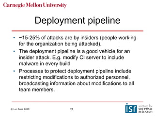 © Len Bass 2019 27
Deployment pipeline
• ~15-25% of attacks are by insiders (people working
for the organization being attacked).
• The deployment pipeline is a good vehicle for an
insider attack. E.g. modify CI server to include
malware in every build
• Processes to protect deployment pipeline include
restricting modifications to authorized personnel,
broadcasting information about modifications to all
team members.
 