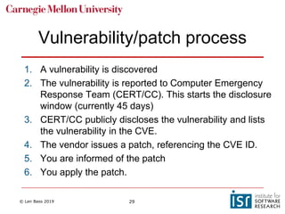 © Len Bass 2019 29
Vulnerability/patch process
1. A vulnerability is discovered
2. The vulnerability is reported to Computer Emergency
Response Team (CERT/CC). This starts the disclosure
window (currently 45 days)
3. CERT/CC publicly discloses the vulnerability and lists
the vulnerability in the CVE.
4. The vendor issues a patch, referencing the CVE ID.
5. You are informed of the patch
6. You apply the patch.
 