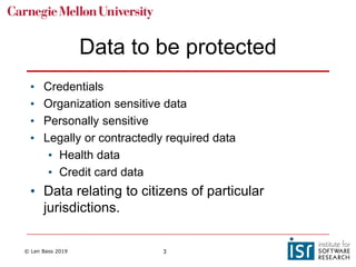 © Len Bass 2019 3
Data to be protected
• Credentials
• Organization sensitive data
• Personally sensitive
• Legally or contractedly required data
• Health data
• Credit card data
• Data relating to citizens of particular
jurisdictions.
 