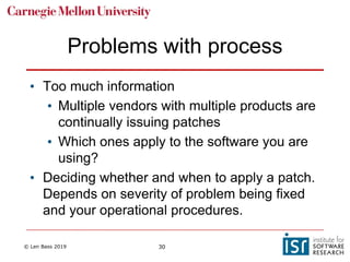 © Len Bass 2019 30
Problems with process
• Too much information
• Multiple vendors with multiple products are
continually issuing patches
• Which ones apply to the software you are
using?
• Deciding whether and when to apply a patch.
Depends on severity of problem being fixed
and your operational procedures.
 