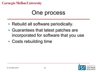 © Len Bass 2019 31
One process
• Rebuild all software periodically.
• Guarantees that latest patches are
incorporated for software that you use
• Costs rebuilding time
 