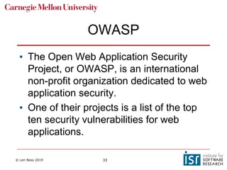 © Len Bass 2019 33
OWASP
• The Open Web Application Security
Project, or OWASP, is an international
non-profit organization dedicated to web
application security.
• One of their projects is a list of the top
ten security vulnerabilities for web
applications.
 