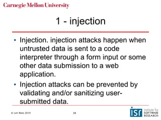 © Len Bass 2019 34
1 - injection
• Injection. injection attacks happen when
untrusted data is sent to a code
interpreter through a form input or some
other data submission to a web
application.
• Injection attacks can be prevented by
validating and/or sanitizing user-
submitted data.
 