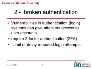 © Len Bass 2019 35
2 - broken authentication
• Vulnerabilities in authentication (login)
systems can give attackers access to
user accounts
• require 2-factor authentication (2FA)
• Limit or delay repeated login attempts
 