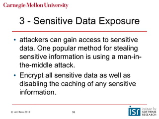 © Len Bass 2019 36
3 - Sensitive Data Exposure
• attackers can gain access to sensitive
data. One popular method for stealing
sensitive information is using a man-in-
the-middle attack.
• Encrypt all sensitive data as well as
disabling the caching of any sensitive
information.
 