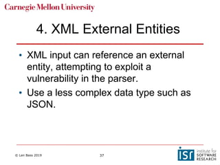 © Len Bass 2019 37
4. XML External Entities
• XML input can reference an external
entity, attempting to exploit a
vulnerability in the parser.
• Use a less complex data type such as
JSON.
 