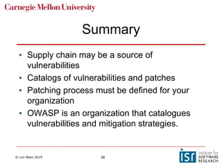 © Len Bass 2019 38
Summary
• Supply chain may be a source of
vulnerabilities
• Catalogs of vulnerabilities and patches
• Patching process must be defined for your
organization
• OWASP is an organization that catalogues
vulnerabilities and mitigation strategies.
 