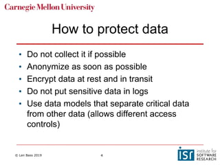 © Len Bass 2019 4
How to protect data
• Do not collect it if possible
• Anonymize as soon as possible
• Encrypt data at rest and in transit
• Do not put sensitive data in logs
• Use data models that separate critical data
from other data (allows different access
controls)
 