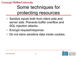 © Len Bass 2019 6
Some techniques for
protecting resources
• Sanitize inputs both from client side and
server side. Prevents buffer overflow and
SQL injection attacks.
• Encrypt request/response.
• Do not store sensitive data inside cookies.
 