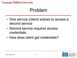 © Len Bass 2019 8
Problem
• One service (client) wishes to access a
second service
• Second service requires access
credentials.
• How does client get credentials?
 