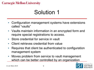© Len Bass 2019 9
Solution 1
• Configuration management systems have extensions
called “vaults”
• Vaults maintain information in an encrypted form and
require special registrations to access.
• Store credential for service in vault
• Client retrieves credential from value
• Requires that client be authenticated to configuration
management system
• Moves problem from service to vault management
which can be better controlled by an organization
 