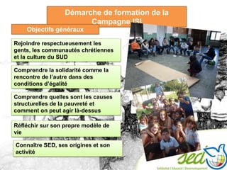 Démarche de formation de la
Campagne ISI
Rejoindre respectueusement les
gents, les communautés chrétiennes
et la culture du SUD
Comprendre la solidarité comme la
rencontre de l’autre dans des
conditions d’égalité
Réfléchir sur son propre modèle de
vie
Objectifs généraux
Comprendre quelles sont les causes
structurelles de la pauvreté et
comment on peut agir là-dessus
Connaître SED, ses origines et son
activité
 