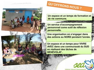 Un espace et un temps de formation et
de vie commune.
Un service d’accompagnement
personnnel come outil de réflexion
personnelle.
Une organisation où s’engager dans
des actions au NORD pendant l’année.
Un espace et un temps pour VIVRE
AVEC dans une communauté du SUD
en réalisant des tâches de
BÉNÉVOLAT .
 