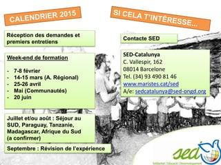 Réception des demandes et
premiers entretiens
Week-end de formation
- 7-8 février
- 14-15 mars (A. Régional)
- 25-26 avril
- Mai (Communautés)
- 20 juin
Juillet et/ou août : Séjour au
SUD, Paraguay, Tanzanie,
Madagascar, Afrique du Sud
(a confirmer)
Septembre : Révision de l’expérience
Contacte SED
SED-Catalunya
C. Vallespir, 162
08014 Barcelone
Tel. (34) 93 490 81 46
www.maristes.cat/sed
A/e: sedcatalunya@sed-ongd.org
 
