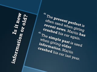 Is it new 
information or old? 
 The present perfect is 
often used when giving 
recent news . Martin has 
crashed his car again. 
 The simple past is used 
when giving older 
information . Martin 
crashed his car last year. 
 