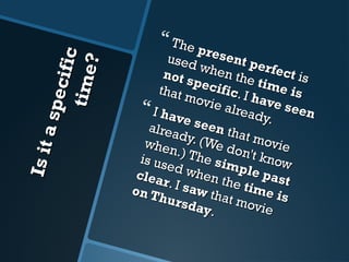 Is it a specific 
time? 
 The present perfect is 
used when the time is 
not specific . I have seen 
that movie already. 
 I have seen that movie 
already. (We don't know 
when.) The simple past 
is used when the time is 
clear . I saw that movie 
on Thursday .. 
 