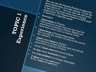 TOPIC 1 
Experience 
 You can use the Present Perfect to describe 
your experience. It is like saying, "I have the 
exper ience of ..." experience of..." You can also use this tense 
to say that you have never had a certain 
experience. exper ience. The Present Perfect is NOT used 
to describe a specific event. 
 Examples: 
 I have been to France. 
This sentence means that you have had the 
experience of being in France. Maybe you 
have been there once, or several times. 
 I have been to France three times. 
You can add the number of times at the end of 
the sentence. 
 I have never been to France. 
This sentence means that you have not had the 
experience of going to France. 
 I think I have seen that movie before. 
 He has never traveled by train. 
 Joan has studied two foreign languages. 
 A: Have you ever met him? 
B: No, I have not met him. 
 