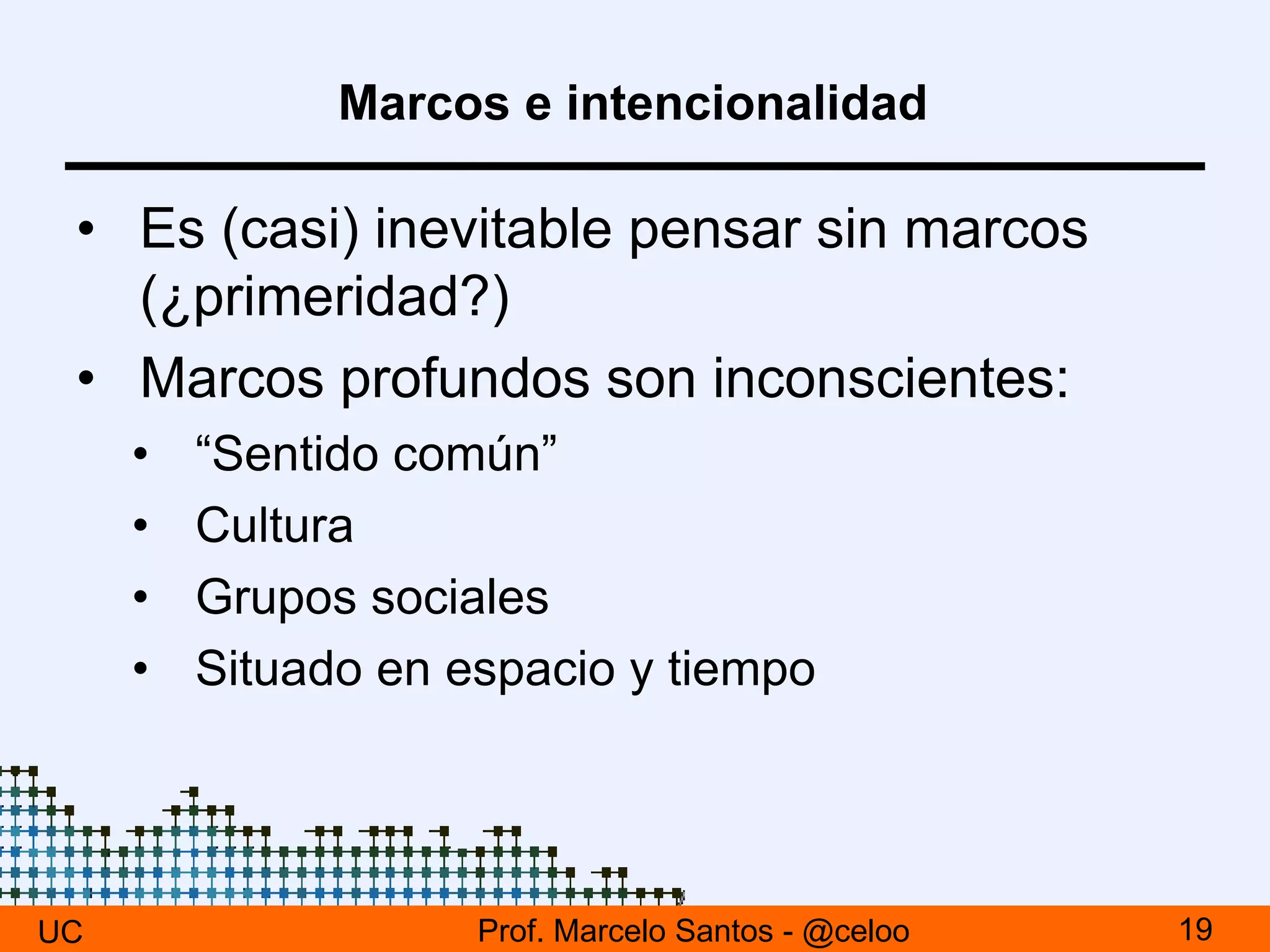 Marcos e intencionalidad
• Es (casi) inevitable pensar sin marcos
(¿primeridad?)
• Marcos profundos son inconscientes:
• “Sentido común”
• Cultura
• Grupos sociales
• Situado en espacio y tiempo
UC 19Prof. Marcelo Santos - @celoo
 
