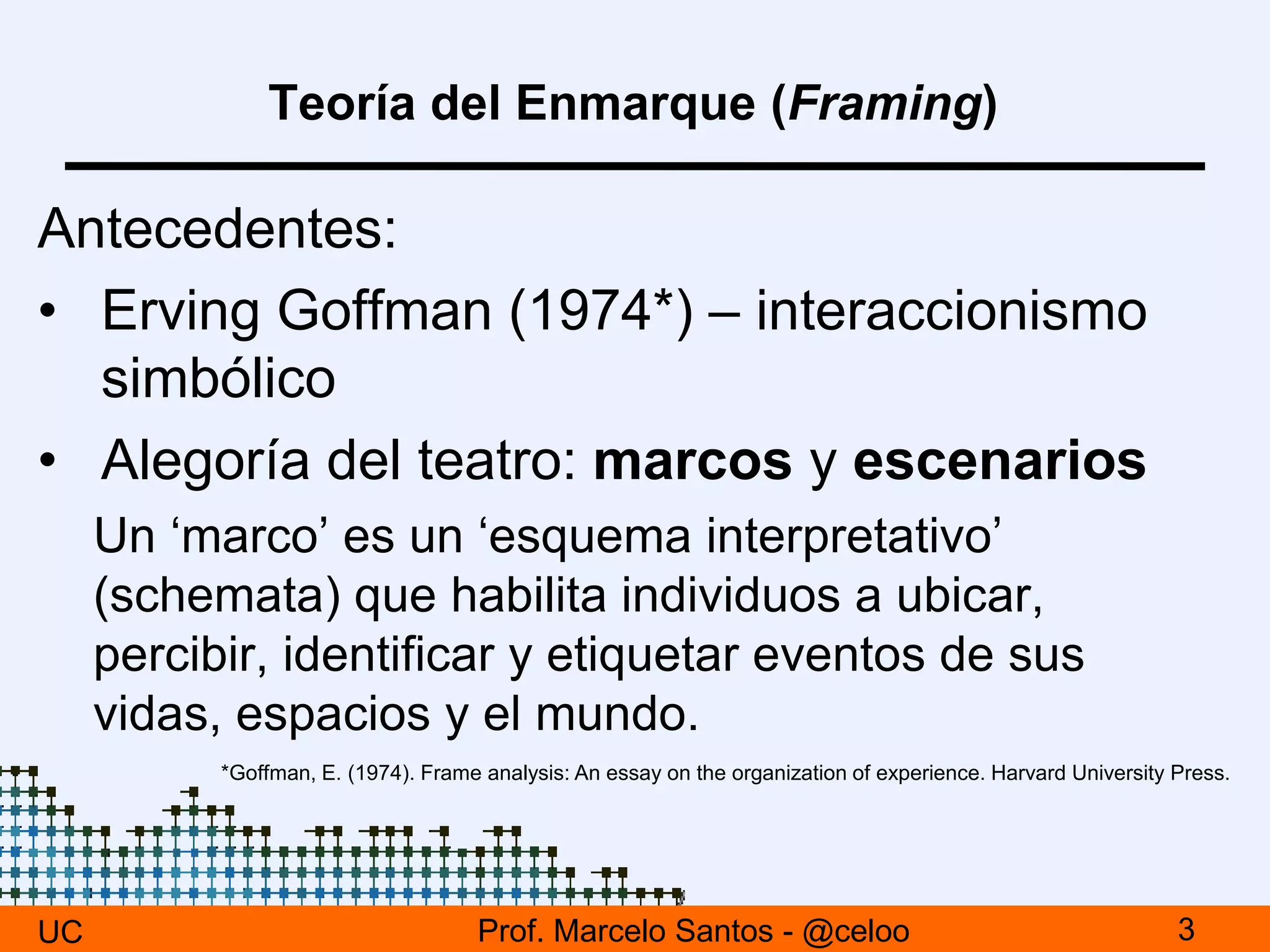 Teoría del Enmarque (Framing)
Antecedentes:
• Erving Goffman (1974*) – interaccionismo
simbólico
• Alegoría del teatro: marcos y escenarios
Un ‘marco’ es un ‘esquema interpretativo’
(schemata) que habilita individuos a ubicar,
percibir, identificar y etiquetar eventos de sus
vidas, espacios y el mundo.
UC 3Prof. Marcelo Santos - @celoo
*Goffman, E. (1974). Frame analysis: An essay on the organization of experience. Harvard University Press.
 