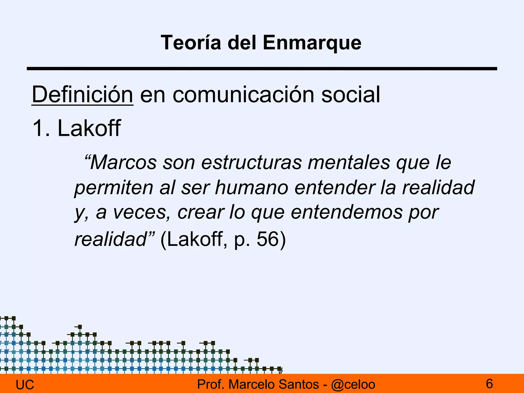 Teoría del Enmarque
Definición en comunicación social
1. Lakoff
“Marcos son estructuras mentales que le
permiten al ser humano entender la realidad
y, a veces, crear lo que entendemos por
realidad” (Lakoff, p. 56)
UC 6Prof. Marcelo Santos - @celoo
 