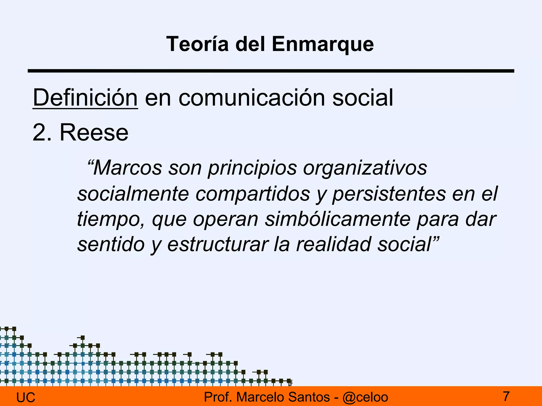 Teoría del Enmarque
Definición en comunicación social
2. Reese
“Marcos son principios organizativos
socialmente compartidos y persistentes en el
tiempo, que operan simbólicamente para dar
sentido y estructurar la realidad social”
UC 7Prof. Marcelo Santos - @celoo
 