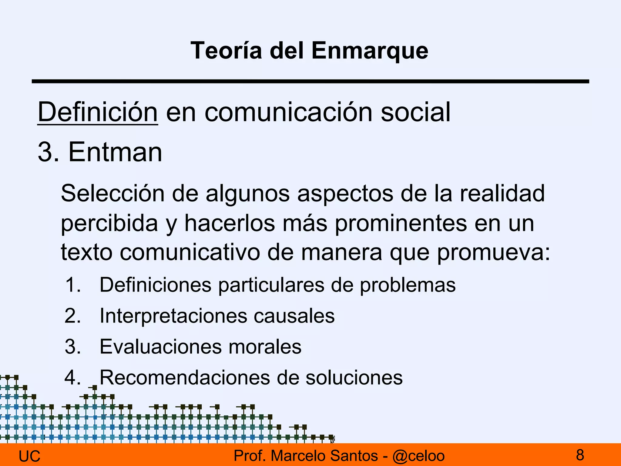 Teoría del Enmarque
Definición en comunicación social
3. Entman
Selección de algunos aspectos de la realidad
percibida y hacerlos más prominentes en un
texto comunicativo de manera que promueva:
1. Definiciones particulares de problemas
2. Interpretaciones causales
3. Evaluaciones morales
4. Recomendaciones de soluciones
UC 8Prof. Marcelo Santos - @celoo
 