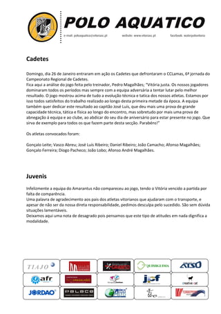 Cadetes
Domingo, dia 26 de Janeiro entraram em ação os Cadetes que defrontaram o CCLamas, 6ª jornada do
detes
Campeonato Regional de Cadetes.
Fica aqui a análise do jogo feita pelo treinador, Pedro Maga
Magalhães; “Vitória justa. Os nossos jogadores
Vitória
dominaram todos os períodos mas sempre com a equipa adversária a tentar lutar pelo melhor
resultado. O jogo mostrou acima de tudo a evolução técnica e tatica dos nossos atletas. Estamos por
o
isso todos satisfeitos do trabalho realizado ao longo desta primeira metade da época. A equipa
também quer dedicar este resultado ao capitão José Luís, que deu mais uma pro de grande
prova
capacidade técnica, tática e física ao longo do encontro, mas sobretudo por mais uma prova de
abnegação á equipa e ao clube, ao abdicar do seu dia de aniversário para estar presente no jogo. Que
sirva de exemplo para todos os que fazem parte d
desta secção. Parabéns!”
Os atletas convocados foram:
Gonçalo Leite; Vasco Abreu; José Luís Ribeiro; Daniel Ribeiro; João Camacho; Afonso Magalhães;
Gonçalo Ferreira; Diogo Pacheco; João Lobo; Afonso André Magalhães
Magalhães.

Juvenis
Infelizmente a equipa do Amarantus não compareceu ao jogo, tendo o Vitória vencido a partida por
falta de comparência.
Uma palavra de agradecimento aos pais dos atletas vitorianos que ajudaram com o transporte, e
apesar de não ser da nossa direta responsabilidade, pedimos desculpa pelo sucedido. São sem dúvida
esculpa
situações lamentáveis.
Deixamos aqui uma nota de desagrado pois pensamos que este tipo de atitudes em nada dignifica a
modalidade.

QUIMIGUIMA
UIMIGUIMA

 
