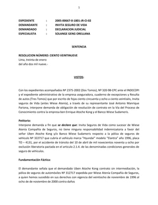 1



EXPEDIENTE            :      2005-00667-0-1801-JR-CI-02
DEMANDANTE            :      INVITA SEGURO DE VIDA
DEMANDADO             :      DECLARACION JUDICIAL
ESPECIALISTA          :      SOLANGE GENG ORELLANA



                                           SENTENCIA

RESOLUCION NÚMERO: CIENTO VEINTINUEVE
Lima, treinta de enero
del año dos mil nueve.-



                                            VISTOS:



Con los expedientes acompañados Nº 2375-2002 (Dos Tomos), Nº 320-98-CPC ante el INDECOPI
y el expediente administrativo de la empresa aseguradora, cuaderno de excepciones y Resulta
de autos (Tres Tomos) que por escrito de fojas ciento cincuenta y ocho a ciento veintiséis, Invita
seguros de Vida (antes Wiese Atenía), a través de su representante José Antonio Manrique
Pariona, interpone demanda de obligación de resolución de contrato en la Vía del Proceso de
Conocimiento contra la empresa ben Enrique Atoche Kong y el Banco Wiese Sudameris.

Petitorio:
Interpone demanda a fin que se declare que: Invita Seguros de Vida como sucesor de Wiese
Atenía Compañía de Seguros, no tiene ninguna responsabilidad indemnizatoria a favor del
señor Uben Atoche Kong y/o Banco Wiese Sudameris respecto a la póliza de seguros de
vehículo Nº 322717 que cubría el vehículo marca “Hyundai” modelo “Elantra” año 1996, placa
TO – 4131, por el accidente de tránsito del 10 de abril de mil novecientos noventa y ocho por
exclusión liberatoria pactada en el articulo 2.1.4. de las denominadas condiciones generales de
seguro de vehículos.

Fundamentación Fáctica:

El demandante señala que el demandado Uben Atoche Kong contrato sin intermediación, la
póliza de seguros de automóviles Nº 312717 expedida por Wiese Atenía Compañía de Seguros,
a quien hemos sucedido en sus derechos con vigencia del veintiocho de noviembre de 1996 al
ocho de de noviembre de 2000 contra daños
 